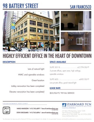 98 BATTERY STREET                                                                                                                      SAN FRANCISCO




HIgHlY EFFICIENT OFFICE IN THE HEART OF DOwNTOwN
DESCRIPTION                                                                                    SPACE AVAILABLE

                                                                                               SUITE 201 B .............................. ±2,774 SQ FT
                                                  Lots of natural light
                                                                                               5 private offices, open area, high ceilings,

                               HVAC and operable windows                                       operable windows

                                                                                               SUITE 603 ................................. ...±692 SQ FT
                                                          Great location
                                                                                               one private office, good natural light
                 Lobby renovation has been completed
                                                                                               LEASE RATE
             Elevator renovation has been completed
                                                                                               $23/SQ FT/ YR FULL SERVICE




FOR MORE INFORMATION, PLEASE CONTACT



                            HANS HANSSON | 415.765.6897 | hans@starboardnet.com
                                                                                                   LIC #00872902
                                                                                                                        33 New Montgomery, Suite 1230
                            STEVE DECESARIS | 415.765.6896 | steve@starboardnet.com                                     San Francisco, CA 94105
                                                                                                   LIC #01381708
                                                                                                                        phone 415.765.6900 fax 415.956.2003
                                                                                                                        www.starboardnet.com
The information has been secured by Starboard TCN from sources believed to be reliable. It is not guaranteed, however, and should be verified prior to consummating any transaction.
 