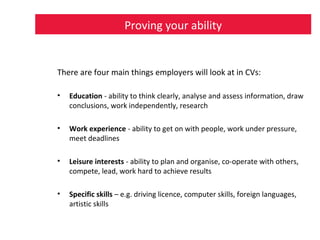 Proving your ability
There are four main things employers will look at in CVs:
• Education - ability to think clearly, analyse and assess information, draw
conclusions, work independently, research
• Work experience - ability to get on with people, work under pressure,
meet deadlines
• Leisure interests - ability to plan and organise, co-operate with others,
compete, lead, work hard to achieve results
• Specific skills – e.g. driving licence, computer skills, foreign languages,
artistic skills
 
