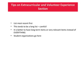 Tips on Extracurricular and Volunteer Experience
Section
• List most recent first
• This tends to be a long list – careful!
• It is better to have long-term items or very relevant items instead of
EVERYTHING
• Student organizations go here
 