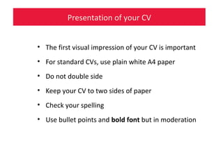 Presentation of your CV
• The first visual impression of your CV is important
• For standard CVs, use plain white A4 paper
• Do not double side
• Keep your CV to two sides of paper
• Check your spelling
• Use bullet points and bold font but in moderation
 