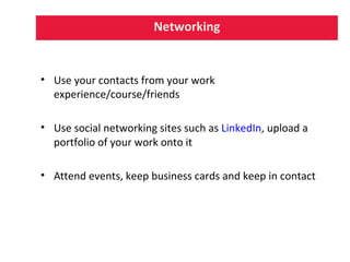 Networking
• Use your contacts from your work
experience/course/friends
• Use social networking sites such as LinkedIn, upload a
portfolio of your work onto it
• Attend events, keep business cards and keep in contact
 