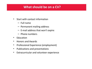 What should be on a CV?
• Start with contact information
– Full name
– Permanent mailing address
– E-mail address that won’t expire
– Phone numbers
• Education
• Honors and Awards
• Professional Experience (employment)
• Publications and presentations
• Extracurricular and volunteer experience
 