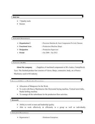  7 Quality tools
 Kaizen
 Organization 2 : Precision Machine & Auto Components Pvt.Ltd, Chennai.
 Functional Area : Production (Machine Shop)
 Designation : Production Supervisor
 Period : Oct 2008 – Oct 2012
About the company : Suppliers of machined components to M/s Audco, Caterpillar &
Tyco. The finished product line consists of Valves, Banjo, connectors, body, etc of heavy
Machinery used in Oil industry.
 Allocation of Manpower for the Work.
 To work with Heavy Machineries like Horizontal boring machine, Vertical turret lathe,
Radial drilling machine.
 To manage all the subordinate for the production floor activities.
 Ability to work in team and leadership quality.
 Able to work effectively & efficiently in a group as well as individually.
 Organization 1 : Hindustan Enterprises
Skill Set
Strength
Company Profile
Responsibilities as Production Supervisor
Industrial Experience
Industrial Experience
 