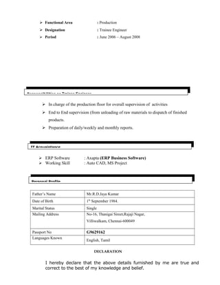  Functional Area : Production
 Designation : Trainee Engineer
 Period : June 2006 – August 2008
 In charge of the production floor for overall supervision of activities
 End to End supervision (from unloading of raw materials to dispatch of finished
products.
 Preparation of daily/weekly and monthly reports.

 ERP Software : Axapta (ERP Business Software)
 Working Skill : Auto CAD, MS Project
Father’s Name Mr.R.D.Jaya Kumar
Date of Birth 1th
September 1984.
Marital Status Single
Mailing Address No-16, Thanigai Sireet,Rajaji Nagar,
Villiwalkam, Chennai-600049
Passport No G9629162
Languages Known
English, Tamil
DECLARATION
I hereby declare that the above details furnished by me are true and
correct to the best of my knowledge and belief.
Personal Profile
IT Acquaintance
Responsibilities as Trainee Engineer
 