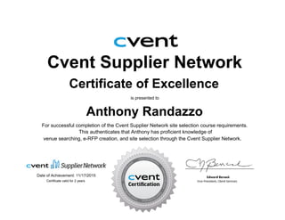 Cvent Supplier Network
Certificate of Excellence
is presented to
Anthony Randazzo
For successful completion of the Cvent Supplier Network site selection course requirements.
Date of Achievement: 11/17/2015
venue searching, e-RFP creation, and site selection through the Cvent Supplier Network.
This authenticates that Anthony has proficient knowledge of
Certificate valid for 2 years
 