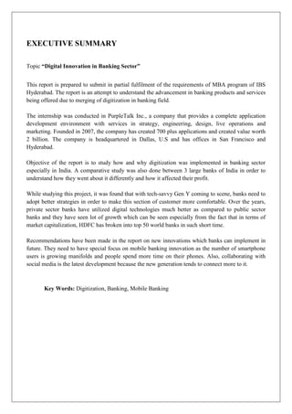 EXECUTIVE SUMMARY
Topic “Digital Innovation in Banking Sector”
This report is prepared to submit in partial fulfilment of the requirements of MBA program of IBS
Hyderabad. The report is an attempt to understand the advancement in banking products and services
being offered due to merging of digitization in banking field.
The internship was conducted in PurpleTalk Inc., a company that provides a complete application
development environment with services in strategy, engineering, design, live operations and
marketing. Founded in 2007, the company has created 700 plus applications and created value worth
2 billion. The company is headquartered in Dallas, U.S and has offices in San Francisco and
Hyderabad.
Objective of the report is to study how and why digitization was implemented in banking sector
especially in India. A comparative study was also done between 3 large banks of India in order to
understand how they went about it differently and how it affected their profit.
While studying this project, it was found that with tech-savvy Gen Y coming to scene, banks need to
adopt better strategies in order to make this section of customer more comfortable. Over the years,
private sector banks have utilized digital technologies much better as compared to public sector
banks and they have seen lot of growth which can be seen especially from the fact that in terms of
market capitalization, HDFC has broken into top 50 world banks in such short time.
Recommendations have been made in the report on new innovations which banks can implement in
future. They need to have special focus on mobile banking innovation as the number of smartphone
users is growing manifolds and people spend more time on their phones. Also, collaborating with
social media is the latest development because the new generation tends to connect more to it.
Key Words: Digitization, Banking, Mobile Banking
 