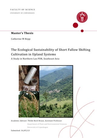 F A C U L T Y O F S C I E N C E
U N IV E R S I T Y O F C O P E N H A G E N
Master’s Thesis
Catherine M Hepp
The Ecological Sustainability of Short Fallow Shifting
Cultivation in Upland Systems
A Study in Northern Lao PDR, Southeast Asia
Academic Advisor: Thilde Bech Bruun, Assistant Professor
Department of Plant and Environmental Sciences
University of Copenhagen
Submitted: 31/07/13
 