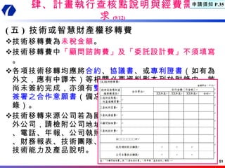 肆、計畫執行查核點說明與經費需求 (9/12) ( 五 )  技術或智慧財產權移轉費 技術移轉費為 未稅金額 。 技術移轉費中 「顧問諮詢費」及「委託設計費」不須填寫 。 各項技術移轉均應將 合約 、 協議書 、或 專利證書 （如有為外文，應有中譯本）等相關必要資料影本列於附錄中，若尚未簽約完成，亦須有 雙方正式 簽署之合作意願書 （備忘 錄）。 技術移轉來源公司若為國 外公司，請檢附公司地址 、電話、年報、公司執照 、財務報表、技術團隊、 技術能力及產品說明。 申請須知 P.35 