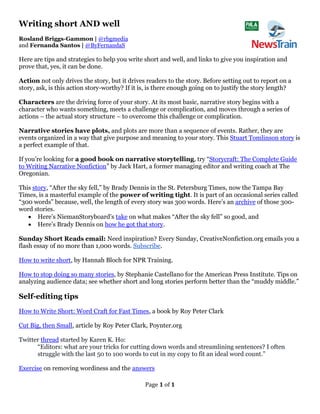 Page 1 of 1
Writing short AND well
Rosland Briggs-Gammon | @rbgmedia
and Fernanda Santos | @ByFernandaS
Here are tips and strategies to help you write short and well, and links to give you inspiration and
prove that, yes, it can be done.
Action not only drives the story, but it drives readers to the story. Before setting out to report on a
story, ask, is this action story-worthy? If it is, is there enough going on to justify the story length?
Characters are the driving force of your story. At its most basic, narrative story begins with a
character who wants something, meets a challenge or complication, and moves through a series of
actions – the actual story structure – to overcome this challenge or complication.
Narrative stories have plots, and plots are more than a sequence of events. Rather, they are
events organized in a way that give purpose and meaning to your story. This Stuart Tomlinson story is
a perfect example of that.
If you’re looking for a good book on narrative storytelling, try “Storycraft: The Complete Guide
to Writing Narrative Nonfiction” by Jack Hart, a former managing editor and writing coach at The
Oregonian.
This story, “After the sky fell,” by Brady Dennis in the St. Petersburg Times, now the Tampa Bay
Times, is a masterful example of the power of writing tight. It is part of an occasional series called
“300 words” because, well, the length of every story was 300 words. Here’s an archive of those 300-
word stories.
• Here’s NiemanStoryboard’s take on what makes “After the sky fell” so good, and
• Here’s Brady Dennis on how he got that story.
Sunday Short Reads email: Need inspiration? Every Sunday, CreativeNonfiction.org emails you a
flash essay of no more than 1,000 words. Subscribe.
How to write short, by Hannah Bloch for NPR Training.
How to stop doing so many stories, by Stephanie Castellano for the American Press Institute. Tips on
analyzing audience data; see whether short and long stories perform better than the “muddy middle.”
Self-editing tips
How to Write Short: Word Craft for Fast Times, a book by Roy Peter Clark
Cut Big, then Small, article by Roy Peter Clark, Poynter.org
Twitter thread started by Karen K. Ho:
“Editors: what are your tricks for cutting down words and streamlining sentences? I often
struggle with the last 50 to 100 words to cut in my copy to fit an ideal word count.”
Exercise on removing wordiness and the answers
 