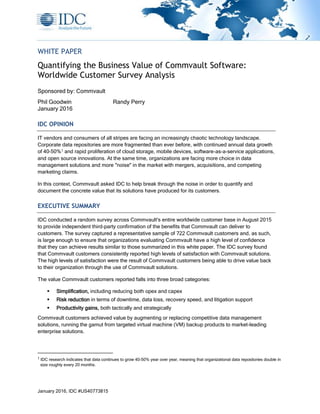 January 2016, IDC #US40773815
WHITE PAPER
Quantifying the Business Value of Commvault Software:
Worldwide Customer Survey Analysis
Sponsored by: Commvault
Phil Goodwin Randy Perry
January 2016
IDC OPINION
IT vendors and consumers of all stripes are facing an increasingly chaotic technology landscape.
Corporate data repositories are more fragmented than ever before, with continued annual data growth
of 40–50%1 and rapid proliferation of cloud storage, mobile devices, software-as-a-service applications,
and open source innovations. At the same time, organizations are facing more choice in data
management solutions and more "noise" in the market with mergers, acquisitions, and competing
marketing claims.
In this context, Commvault asked IDC to help break through the noise in order to quantify and
document the concrete value that its solutions have produced for its customers.
EXECUTIVE SUMMARY
IDC conducted a random survey across Commvault's entire worldwide customer base in August 2015
to provide independent third-party confirmation of the benefits that Commvault can deliver to
customers. The survey captured a representative sample of 722 Commvault customers and, as such,
is large enough to ensure that organizations evaluating Commvault have a high level of confidence
that they can achieve results similar to those summarized in this white paper. The IDC survey found
that Commvault customers consistently reported high levels of satisfaction with Commvault solutions.
The high levels of satisfaction were the result of Commvault customers being able to drive value back
to their organization through the use of Commvault solutions.
The value Commvault customers reported falls into three broad categories:
 Simplification, including reducing both opex and capex
 Risk reduction in terms of downtime, data loss, recovery speed, and litigation support
 Productivity gains, both tactically and strategically
Commvault customers achieved value by augmenting or replacing competitive data management
solutions, running the gamut from targeted virtual machine (VM) backup products to market-leading
enterprise solutions.
1
IDC research indicates that data continues to grow 40–50% year over year, meaning that organizational data repositories double in
size roughly every 20 months.
 