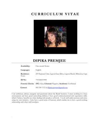 C U R R I C U L U M V I T A E
DIPIKA PREMJEE
Availability: One month Notice
Languages: English
Residence: 219 Neptune’s Isle, Lagoon Gate Drive, Lagoon Beach, Milnerton, Cape
Town
ID No: 7103260119081
Forensic Checks: ITC: Clear; Criminal: Negative; Academic: Confirmed
Contact: 083 789 7172 or Dipika.premjee@gmail.com
I am ambitious, driven, energetic and passionate about the Retail business. I enjoy working in a busy
environment and have good networking abilities; I have good communicational and negotiation skills,
which I believe, benefits me when dealing with people at all levels. I work well under pressure and enjoy
using my own initiative. I also have a good sense of humour, which enables me to have a good working
relationship with other staff members.
.
 