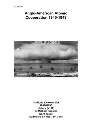 200861990
1
Anglo-American Atomic
Cooperation 1940-1948
Gruffudd Llewelyn Ifor
200861990
History (V100)
Dr Michael Hopkins
Word count:
Submitted on May 18th
, 2015
 