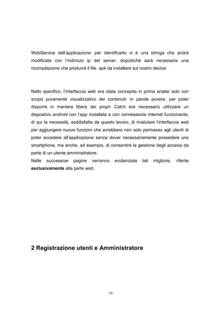 10
WebService dell’applicazione: per identificarlo vi è una stringa che andrà
modificata con l’indirizzo ip del server, dopodiché sarà necessaria una
ricompilazione che produrrà il file .apk da installare sul nostro device.
Nello specifico, l’interfaccia web era stata concepita in prima analisi solo con
scopo puramente visualizzativo dei contenuti: in parole povere, per poter
disporre in maniera libera dei propri Catch era necessario utilizzare un
dispostivo android con l’app installata e con connessione internet funzionante;
di qui la necessità, soddisfatta da questo lavoro, di rivalutare l’interfaccia web
per aggiungere nuove funzioni che avrebbero non solo permesso agli utenti di
poter accedere all’applicazione senza dover necessariamente possedere uno
smartphone, ma anche, ad esempio, di consentire la gestione degli accessi da
parte di un utente amministratore.
Nelle successive pagine verranno evidenziate tali migliorie, riferite
esclusivamente alla parte web.
2 Registrazione utenti e Amministratore
 