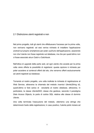 11
2.1 Distinzione utenti registrati e non
Nel primo progetto, tutti gli utenti che effettuavano l’accesso per la prima volta,
non venivano registrati: ad essi veniva richiesto di installare l’applicazione
android sul proprio smartphone per poter usufruire dell’applicazione, asserendo
non che l’utente non fosse registrato sul database, ma che per quest’ultimo non
ci fosse associato alcun Catch o Catchbook.
Nell’ottica di upgrade della parte web, ad ogni utente che accede per la prima
volta viene offerta la possibilità di registrarsi: questa opzione è richiesta per
poter accedere ai contenuti offerti dal sito, che verranno offerti esclusivamente
ad utenti registrati sul database.
Tornando al nostro progetto, una volta inoltrata la richiesta di registrazione al
Web Service, attraverso la chiamata del metodo inserisci Utente(String id),
quest’ultimo si farà carico di veicolarla al nostro database, attraverso, in
particolare, la classe UtenteDAO, classe che gestisce, secondo il paradigma
Data Access Objects, la parte di codice SQL relativa alla classe di dominio
Utente.
Una volta terminata l’esecuzione del metodo, otterremo una stringa che
determinerà l’esito della registrazione; in caso positivo, l’utente potrà iniziare ad
 