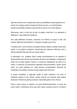 13
Ogni sito internet che si rispetti deve avere la possibilità di essere gestito da un
utente con privilegi superiori rispetto all’utente comune, un amministratore,
avente la possibilità di gestire a piacimento le risorse di cui il sito dispone.
All’accesso, tutto è come per gli altri: la pagina index.html e la necessità di
effettuare il login attraverso facebook.
Una volta effettuato l’accesso, comparirà una finestra di popup in alto, che
reciterà “Welcome administrator!”: l’accesso è andato a buon fine.
A questo punto, verrà caricata una pagina diversa rispetto a quella di ogni altro
utente: è una pagina di gestione, denominata per l’appunto Admin.jsp, che ci
offrirà possibilità riservate solo per questo utente.
In particolare, nel progetto Catch l’utente amministratore ha la capacità di
bloccare/sbloccare tutti gli utenti presenti all’interno del database: immaginiamo
infatti che sia stato appena inserito un contenuto indesiderato da parte di un
utente. Il contenuto è prontamente segnalato all’amministratore: questo quindi
potrà, una volta verificato l’id della persona corrispondente, bloccarlo ed
impedirgli così qualsiasi accesso ad ogni pagina web del server.
A questa possibilità, si aggiunge quella di poter osservare una serie di
statistiche relative al sito stesso; queste saranno poi mostrate sulla pagina
attraverso l’interfaccia grafica javascript disponibile gratis online Chart.js.
Infine è stata inclusa la capacità, da parte dell’Amministratore, di avere dei
propri Catch o Catchbook come ogni altro utente: pertanto avremo un bottone
 