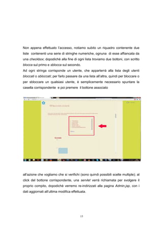 15
Non appena effettuato l’accesso, notiamo subito un riquadro contenente due
liste contenenti una serie di stringhe numeriche, ognuna di esse affiancata da
una checkbox; dopodiché alla fine di ogni lista troviamo due bottoni, con scritto
blocca sul primo e sblocca sul secondo.
Ad ogni stringa corrisponde un utente, che apparterrà alla lista degli utenti
bloccati o sbloccati; per farlo passare da una lista all’altra, quindi per bloccare o
per sbloccare un qualsiasi utente, è semplicemente necessario spuntare la
casella corrispondente e poi premere il bottone associato
all’azione che vogliamo che si verifichi (sono quindi possibili scelte multiple); al
click del bottone corrispondente, una servlet verrà richiamata per svolgere il
proprio compito, dopodichè verremo re-indirizzati alla pagina Admin.jsp, con i
dati aggiornati all’ultima modifica effettuata.
15
Non appena effettuato l’accesso, notiamo subito un riquadro contenente due
liste contenenti una serie di stringhe numeriche, ognuna di esse affiancata da
una checkbox; dopodiché alla fine di ogni lista troviamo due bottoni, con scritto
blocca sul primo e sblocca sul secondo.
Ad ogni stringa corrisponde un utente, che apparterrà alla lista degli utenti
bloccati o sbloccati; per farlo passare da una lista all’altra, quindi per bloccare o
per sbloccare un qualsiasi utente, è semplicemente necessario spuntare la
casella corrispondente e poi premere il bottone associato
all’azione che vogliamo che si verifichi (sono quindi possibili scelte multiple); al
click del bottone corrispondente, una servlet verrà richiamata per svolgere il
proprio compito, dopodichè verremo re-indirizzati alla pagina Admin.jsp, con i
dati aggiornati all’ultima modifica effettuata.
15
Non appena effettuato l’accesso, notiamo subito un riquadro contenente due
liste contenenti una serie di stringhe numeriche, ognuna di esse affiancata da
una checkbox; dopodiché alla fine di ogni lista troviamo due bottoni, con scritto
blocca sul primo e sblocca sul secondo.
Ad ogni stringa corrisponde un utente, che apparterrà alla lista degli utenti
bloccati o sbloccati; per farlo passare da una lista all’altra, quindi per bloccare o
per sbloccare un qualsiasi utente, è semplicemente necessario spuntare la
casella corrispondente e poi premere il bottone associato
all’azione che vogliamo che si verifichi (sono quindi possibili scelte multiple); al
click del bottone corrispondente, una servlet verrà richiamata per svolgere il
proprio compito, dopodichè verremo re-indirizzati alla pagina Admin.jsp, con i
dati aggiornati all’ultima modifica effettuata.
 