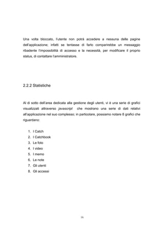 16
Una volta bloccato, l’utente non potrà accedere a nessuna delle pagine
dell’applicazione; infatti se tentasse di farlo comparirebbe un messaggio
ribadente l’impossibilità di accesso e la necessità, per modificare il proprio
status, di contattare l’amministratore.
2.2.2 Statistiche
Al di sotto dell’area dedicata alla gestione degli utenti, vi è una serie di grafici
visualizzati attraverso javascript che mostrano una serie di dati relativi
all’applicazione nel suo complesso; in particolare, possiamo notare 8 grafici che
riguardano:
1. I Catch
2. I Catchbook
3. Le foto
4. I video
5. I memo
6. Le note
7. Gli utenti
8. Gli accessi
 