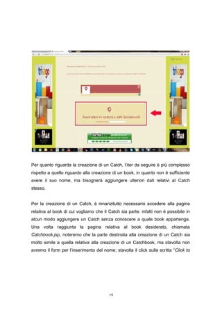 19
Per quanto riguarda la creazione di un Catch, l’iter da seguire è più complesso
rispetto a quello riguardo alla creazione di un book, in quanto non è sufficiente
avere il suo nome, ma bisognerà aggiungere ulteriori dati relativi al Catch
stesso.
Per la creazione di un Catch, è innanzitutto necessario accedere alla pagina
relativa al book di cui vogliamo che il Catch sia parte: infatti non è possibile in
alcun modo aggiungere un Catch senza conoscere a quale book appartenga.
Una volta raggiunta la pagina relativa al book desiderato, chiamata
Catchbook.jsp, noteremo che la parte destinata alla creazione di un Catch sia
molto simile a quella relativa alla creazione di un Catchbook, ma stavolta non
avremo il form per l’inserimento del nome; stavolta il click sulla scritta “Click to
19
Per quanto riguarda la creazione di un Catch, l’iter da seguire è più complesso
rispetto a quello riguardo alla creazione di un book, in quanto non è sufficiente
avere il suo nome, ma bisognerà aggiungere ulteriori dati relativi al Catch
stesso.
Per la creazione di un Catch, è innanzitutto necessario accedere alla pagina
relativa al book di cui vogliamo che il Catch sia parte: infatti non è possibile in
alcun modo aggiungere un Catch senza conoscere a quale book appartenga.
Una volta raggiunta la pagina relativa al book desiderato, chiamata
Catchbook.jsp, noteremo che la parte destinata alla creazione di un Catch sia
molto simile a quella relativa alla creazione di un Catchbook, ma stavolta non
avremo il form per l’inserimento del nome; stavolta il click sulla scritta “Click to
19
Per quanto riguarda la creazione di un Catch, l’iter da seguire è più complesso
rispetto a quello riguardo alla creazione di un book, in quanto non è sufficiente
avere il suo nome, ma bisognerà aggiungere ulteriori dati relativi al Catch
stesso.
Per la creazione di un Catch, è innanzitutto necessario accedere alla pagina
relativa al book di cui vogliamo che il Catch sia parte: infatti non è possibile in
alcun modo aggiungere un Catch senza conoscere a quale book appartenga.
Una volta raggiunta la pagina relativa al book desiderato, chiamata
Catchbook.jsp, noteremo che la parte destinata alla creazione di un Catch sia
molto simile a quella relativa alla creazione di un Catchbook, ma stavolta non
avremo il form per l’inserimento del nome; stavolta il click sulla scritta “Click to
 