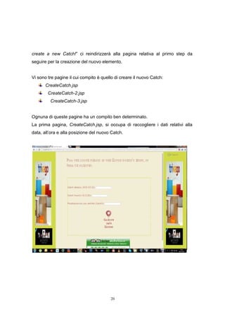 20
create a new Catch!” ci reindirizzerà alla pagina relativa al primo step da
seguire per la creazione del nuovo elemento.
Vi sono tre pagine il cui compito è quello di creare il nuovo Catch:
CreateCatch.jsp
CreateCatch-2.jsp
CreateCatch-3.jsp
Ognuna di queste pagine ha un compito ben determinato.
La prima pagina, CreateCatch.jsp, si occupa di raccogliere i dati relativi alla
data, all’ora e alla posizione del nuovo Catch.
20
create a new Catch!” ci reindirizzerà alla pagina relativa al primo step da
seguire per la creazione del nuovo elemento.
Vi sono tre pagine il cui compito è quello di creare il nuovo Catch:
CreateCatch.jsp
CreateCatch-2.jsp
CreateCatch-3.jsp
Ognuna di queste pagine ha un compito ben determinato.
La prima pagina, CreateCatch.jsp, si occupa di raccogliere i dati relativi alla
data, all’ora e alla posizione del nuovo Catch.
20
create a new Catch!” ci reindirizzerà alla pagina relativa al primo step da
seguire per la creazione del nuovo elemento.
Vi sono tre pagine il cui compito è quello di creare il nuovo Catch:
CreateCatch.jsp
CreateCatch-2.jsp
CreateCatch-3.jsp
Ognuna di queste pagine ha un compito ben determinato.
La prima pagina, CreateCatch.jsp, si occupa di raccogliere i dati relativi alla
data, all’ora e alla posizione del nuovo Catch.
 