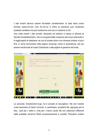 21
I dati inseriti devono essere formattati correttamente: la data deve avere
formato aaaa-mm-dd, l’ora hh.mm.ss e infine la posizione può contenere
qualsiasi carattere ma può contenerne sino ad un massimo di 32.
Una volta inseriti i dati corretti, cliccando sul bottone in basso si attiverà la
Servlet CreateNewCatch, che si occuperà della creazione del nuovo elemento e
di aggiungerlo al database; se una di queste azioni non dovesse andare a buon
fine, ci verrà comunicato nella pagina result.jsp, come in precedenza, per poi
essere reindirizzati al nostro Catchbook o alla pagina di gestione dei book.
La seconda, CreateCatch-2.jsp, ha il compito di raccogliere i file che l’utente
vuole associare al Catch corrente: in particolare, accetterà file .jpg/.jpeg per le
foto, .mp4 per i video e .m4a per i memo vocali; file con estensioni differenti
dalle suddette verranno filtrati successivamente e scartati. Possiamo evitare
21
I dati inseriti devono essere formattati correttamente: la data deve avere
formato aaaa-mm-dd, l’ora hh.mm.ss e infine la posizione può contenere
qualsiasi carattere ma può contenerne sino ad un massimo di 32.
Una volta inseriti i dati corretti, cliccando sul bottone in basso si attiverà la
Servlet CreateNewCatch, che si occuperà della creazione del nuovo elemento e
di aggiungerlo al database; se una di queste azioni non dovesse andare a buon
fine, ci verrà comunicato nella pagina result.jsp, come in precedenza, per poi
essere reindirizzati al nostro Catchbook o alla pagina di gestione dei book.
La seconda, CreateCatch-2.jsp, ha il compito di raccogliere i file che l’utente
vuole associare al Catch corrente: in particolare, accetterà file .jpg/.jpeg per le
foto, .mp4 per i video e .m4a per i memo vocali; file con estensioni differenti
dalle suddette verranno filtrati successivamente e scartati. Possiamo evitare
21
I dati inseriti devono essere formattati correttamente: la data deve avere
formato aaaa-mm-dd, l’ora hh.mm.ss e infine la posizione può contenere
qualsiasi carattere ma può contenerne sino ad un massimo di 32.
Una volta inseriti i dati corretti, cliccando sul bottone in basso si attiverà la
Servlet CreateNewCatch, che si occuperà della creazione del nuovo elemento e
di aggiungerlo al database; se una di queste azioni non dovesse andare a buon
fine, ci verrà comunicato nella pagina result.jsp, come in precedenza, per poi
essere reindirizzati al nostro Catchbook o alla pagina di gestione dei book.
La seconda, CreateCatch-2.jsp, ha il compito di raccogliere i file che l’utente
vuole associare al Catch corrente: in particolare, accetterà file .jpg/.jpeg per le
foto, .mp4 per i video e .m4a per i memo vocali; file con estensioni differenti
dalle suddette verranno filtrati successivamente e scartati. Possiamo evitare
 