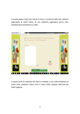 23
In questa pagina, dopo aver inserito il nome e il contenuto della nota, potremo
aggiungerla al nostro Catch; se non volessimo aggiungere alcuna nota,
semplicemente cliccheremo su “Skip”.
A questo punto la creazione del Catch è completa, e una volta reindirizzati al
nostro book, possiamo notare come il nuovo Catch compaia nella lista dei
Catch registrati.
23
In questa pagina, dopo aver inserito il nome e il contenuto della nota, potremo
aggiungerla al nostro Catch; se non volessimo aggiungere alcuna nota,
semplicemente cliccheremo su “Skip”.
A questo punto la creazione del Catch è completa, e una volta reindirizzati al
nostro book, possiamo notare come il nuovo Catch compaia nella lista dei
Catch registrati.
23
In questa pagina, dopo aver inserito il nome e il contenuto della nota, potremo
aggiungerla al nostro Catch; se non volessimo aggiungere alcuna nota,
semplicemente cliccheremo su “Skip”.
A questo punto la creazione del Catch è completa, e una volta reindirizzati al
nostro book, possiamo notare come il nuovo Catch compaia nella lista dei
Catch registrati.
 
