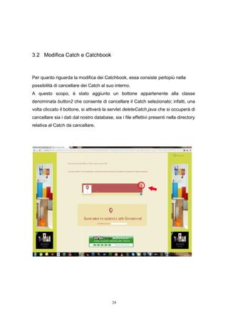 24
3.2 Modifica Catch e Catchbook
Per quanto riguarda la modifica dei Catchbook, essa consiste perlopiù nella
possibilità di cancellare dei Catch al suo interno.
A questo scopo, è stato aggiunto un bottone appartenente alla classe
denominata button2 che consente di cancellare il Catch selezionato; infatti, una
volta cliccato il bottone, si attiverà la servlet deleteCatch.java che si occuperà di
cancellare sia i dati dal nostro database, sia i file effettivi presenti nella directory
relativa al Catch da cancellare.
24
3.2 Modifica Catch e Catchbook
Per quanto riguarda la modifica dei Catchbook, essa consiste perlopiù nella
possibilità di cancellare dei Catch al suo interno.
A questo scopo, è stato aggiunto un bottone appartenente alla classe
denominata button2 che consente di cancellare il Catch selezionato; infatti, una
volta cliccato il bottone, si attiverà la servlet deleteCatch.java che si occuperà di
cancellare sia i dati dal nostro database, sia i file effettivi presenti nella directory
relativa al Catch da cancellare.
24
3.2 Modifica Catch e Catchbook
Per quanto riguarda la modifica dei Catchbook, essa consiste perlopiù nella
possibilità di cancellare dei Catch al suo interno.
A questo scopo, è stato aggiunto un bottone appartenente alla classe
denominata button2 che consente di cancellare il Catch selezionato; infatti, una
volta cliccato il bottone, si attiverà la servlet deleteCatch.java che si occuperà di
cancellare sia i dati dal nostro database, sia i file effettivi presenti nella directory
relativa al Catch da cancellare.
 