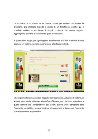 25
La modifica di un Catch risulta invece, come per quanto concerneva la
creazione, più articolata rispetto a quella di un Catchbook, perché qui è
possibile andare a modificare i singoli contenuti del nostro oggetto,
aggiungendo elementi o cancellando quelli pre-esistenti.
A quest’ultimo scopo, per ogni oggetto appartenente al Catch in esame è stato
aggiunto un bottone, sempre appartenente alla classe button2,
che ci permetterà di cancellare l’oggetto corrispondente. Attivando il bottone, si
attiverà una servlet chiamata deleteCatchElement.java, del tutto speculare a
quella relativa alla cancellazione dei Catch: questa però cancellerà solo
l’elemento prestabilito, occupandosi poi di aggiornare la lista a cui l’elemento
precedentemente apparteneva.
25
La modifica di un Catch risulta invece, come per quanto concerneva la
creazione, più articolata rispetto a quella di un Catchbook, perché qui è
possibile andare a modificare i singoli contenuti del nostro oggetto,
aggiungendo elementi o cancellando quelli pre-esistenti.
A quest’ultimo scopo, per ogni oggetto appartenente al Catch in esame è stato
aggiunto un bottone, sempre appartenente alla classe button2,
che ci permetterà di cancellare l’oggetto corrispondente. Attivando il bottone, si
attiverà una servlet chiamata deleteCatchElement.java, del tutto speculare a
quella relativa alla cancellazione dei Catch: questa però cancellerà solo
l’elemento prestabilito, occupandosi poi di aggiornare la lista a cui l’elemento
precedentemente apparteneva.
25
La modifica di un Catch risulta invece, come per quanto concerneva la
creazione, più articolata rispetto a quella di un Catchbook, perché qui è
possibile andare a modificare i singoli contenuti del nostro oggetto,
aggiungendo elementi o cancellando quelli pre-esistenti.
A quest’ultimo scopo, per ogni oggetto appartenente al Catch in esame è stato
aggiunto un bottone, sempre appartenente alla classe button2,
che ci permetterà di cancellare l’oggetto corrispondente. Attivando il bottone, si
attiverà una servlet chiamata deleteCatchElement.java, del tutto speculare a
quella relativa alla cancellazione dei Catch: questa però cancellerà solo
l’elemento prestabilito, occupandosi poi di aggiornare la lista a cui l’elemento
precedentemente apparteneva.
 