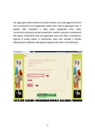 26
Per aggiungere ulteriori elementi al catch corrente, sono stati aggiunti due form
che ci consentono l’uno di aggiungere ulteriori files, l’altro di aggiungere note, in
rispetto della modularità e della scelta progettuale prima citata.
Il primo form chiamerà la servlet updateCatch, mentre il secondo ci reindirizzerà
alla pagina CreateCatch-3.jsp, per aggiungere note come fatto in precedenza.
Ognuna di queste pagine ci reindirizzerà, dopo aver mostrato il risultato
dell’operazione effettuata, alla pagina di gestione dei Catch o dei Catchbook.
26
Per aggiungere ulteriori elementi al catch corrente, sono stati aggiunti due form
che ci consentono l’uno di aggiungere ulteriori files, l’altro di aggiungere note, in
rispetto della modularità e della scelta progettuale prima citata.
Il primo form chiamerà la servlet updateCatch, mentre il secondo ci reindirizzerà
alla pagina CreateCatch-3.jsp, per aggiungere note come fatto in precedenza.
Ognuna di queste pagine ci reindirizzerà, dopo aver mostrato il risultato
dell’operazione effettuata, alla pagina di gestione dei Catch o dei Catchbook.
26
Per aggiungere ulteriori elementi al catch corrente, sono stati aggiunti due form
che ci consentono l’uno di aggiungere ulteriori files, l’altro di aggiungere note, in
rispetto della modularità e della scelta progettuale prima citata.
Il primo form chiamerà la servlet updateCatch, mentre il secondo ci reindirizzerà
alla pagina CreateCatch-3.jsp, per aggiungere note come fatto in precedenza.
Ognuna di queste pagine ci reindirizzerà, dopo aver mostrato il risultato
dell’operazione effettuata, alla pagina di gestione dei Catch o dei Catchbook.
 