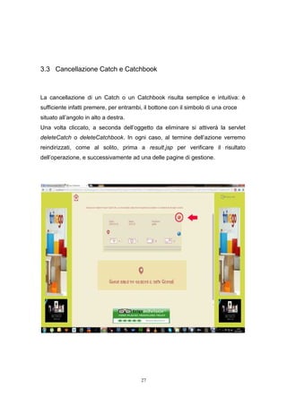 27
3.3 Cancellazione Catch e Catchbook
La cancellazione di un Catch o un Catchbook risulta semplice e intuitiva: è
sufficiente infatti premere, per entrambi, il bottone con il simbolo di una croce
situato all’angolo in alto a destra.
Una volta cliccato, a seconda dell’oggetto da eliminare si attiverà la servlet
deleteCatch o deleteCatchbook. In ogni caso, al termine dell’azione verremo
reindirizzati, come al solito, prima a result.jsp per verificare il risultato
dell’operazione, e successivamente ad una delle pagine di gestione.
 