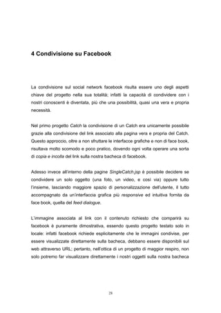 28
4 Condivisione su Facebook
La condivisione sul social network facebook risulta essere uno degli aspetti
chiave del progetto nella sua totalità; infatti la capacità di condividere con i
nostri conoscenti è diventata, più che una possibilità, quasi una vera e propria
necessità.
Nel primo progetto Catch la condivisione di un Catch era unicamente possibile
grazie alla condivisione del link associato alla pagina vera e propria del Catch.
Questo approccio, oltre a non sfruttare le interfacce grafiche e non di face book,
risultava molto scomodo e poco pratico, dovendo ogni volta operare una sorta
di copia e incolla del link sulla nostra bacheca di facebook.
Adesso invece all’interno della pagine SingleCatch.jsp è possibile decidere se
condividere un solo oggetto (una foto, un video, e così via) oppure tutto
l’insieme, lasciando maggiore spazio di personalizzazione dell’utente, il tutto
accompagnato da un’interfaccia grafica più responsive ed intuitiva fornita da
face book, quella del feed dialogue.
L’immagine associata al link con il contenuto richiesto che comparirà su
facebook è puramente dimostrativa, essendo questo progetto testato solo in
locale: infatti facebook richiede esplicitamente che le immagini condivise, per
essere visualizzate direttamente sulla bacheca, debbano essere disponibili sul
web attraverso URL; pertanto, nell’ottica di un progetto di maggior respiro, non
solo potremo far visualizzare direttamente i nostri oggetti sulla nostra bacheca
 