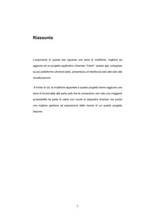 2
Riassunto
L’argomento di questa tesi riguarda una serie di modifiche, migliorie ed
aggiunte ad un progetto applicativo chiamato “Catch”: questa app, sviluppata
su più piattaforme (Android,web), presentava un’interfaccia web atta solo alla
visualizzazione.
A fronte di ciò, le modifiche apportate a questo progetto hanno aggiunto una
serie di funzionalità alla parte web che le consentono non solo una maggiore
accessibilità da parte di utenti non muniti di dispositivi Android, ma anche
una migliore gestione ed esposizione delle risorse di cui questo progetto
dispone.
 