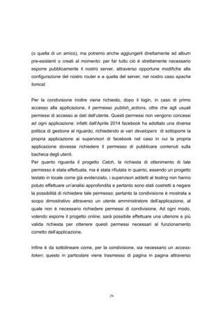 29
(o quella di un amico), ma potremo anche aggiungerli direttamente ad album
pre-esistenti o creati al momento: per far tutto ciò è strettamente necessario
esporre pubblicamente il nostro server, attraverso opportune modifiche alla
configurazione del nostro router e a quella del server, nel nostro caso apache
tomcat.
Per la condivisione inoltre viene richiesto, dopo il login, in caso di primo
accesso alla applicazione, il permesso publish_actions, oltre che agli usuali
permessi di accesso ai dati dell’utente. Questi permessi non vengono concessi
ad ogni applicazione: infatti dall’Aprile 2014 facebook ha adottato una diversa
politica di gestione al riguardo, richiedendo ai vari developers di sottoporre la
propria applicazione ai supervisori di facebook nel caso in cui la propria
applicazione dovesse richiedere il permesso di pubblicare contenuti sulla
bacheca degli utenti.
Per quanto riguarda il progetto Catch, la richiesta di ottenimento di tale
permesso è stata effettuata, ma è stata rifiutata in quanto, essendo un progetto
testato in locale come già evidenziato, i supervisori addetti al testing non hanno
potuto effettuare un’analisi approfondita e pertanto sono stati costretti a negare
la possibilità di richiedere tale permesso; pertanto la condivisione è mostrata a
scopo dimostrativo attraverso un utente amministratore dell’applicazione, al
quale non è necessario richiedere permessi di condivisione. Ad ogni modo,
volendo esporre il progetto online, sarà possibile effettuare una ulteriore e più
valida richiesta per ottenere questi permessi necessari al funzionamento
corretto dell’applicazione.
Infine è da sottolineare come, per la condivisione, sia necessario un access-
token; questo in particolare viene trasmesso di pagina in pagina attraverso
 