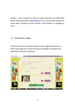 30
l’header, e viene rinnovato da ognuna di queste attraverso dei metodi della
libreria restfb (disponibile su www.restfb.com); se un access-token dovesse non
essere valido, la pagina non verrà caricata e verrà mostrato un messaggio di
errore.
4.1 Condivisione singola
Per la condivisione di un singolo contenuto, ad ogni oggetto all’interno di un
Catch è stata aggiunto un bottone che offre la possibilità di condividere quel
determinato contenuto su Facebook.
30
l’header, e viene rinnovato da ognuna di queste attraverso dei metodi della
libreria restfb (disponibile su www.restfb.com); se un access-token dovesse non
essere valido, la pagina non verrà caricata e verrà mostrato un messaggio di
errore.
4.1 Condivisione singola
Per la condivisione di un singolo contenuto, ad ogni oggetto all’interno di un
Catch è stata aggiunto un bottone che offre la possibilità di condividere quel
determinato contenuto su Facebook.
30
l’header, e viene rinnovato da ognuna di queste attraverso dei metodi della
libreria restfb (disponibile su www.restfb.com); se un access-token dovesse non
essere valido, la pagina non verrà caricata e verrà mostrato un messaggio di
errore.
4.1 Condivisione singola
Per la condivisione di un singolo contenuto, ad ogni oggetto all’interno di un
Catch è stata aggiunto un bottone che offre la possibilità di condividere quel
determinato contenuto su Facebook.
 