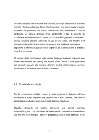 31
Una volta cliccato, verrà attivata una funzione javascript attraverso la proprietà
“onclick” , funzione chiamata Share (link,type,name) che, come risulta evidente,
accetterà tre parametri: un campo denominato link, contenente il link al
contenuto, un campo chiamato type, contenente il tipo di oggetto da
condividere, ed infine un campo name, con il nome dell’oggetto da condividere.
Questa funzione attiverà, attraverso le api di face book, una finestra feed
dialogue contenente il link al nostro contenuto e una sua breve descrizione;
dopodichè si attiverà un popup che ci segnalerà se la condivisione è andata a
buon fine oppure no.
Al termine della condivisione, sulla nostra bacheca facebook noteremo una
finestra che reciterà "I'm sharing one <type> of my Catch's !" dove type è uno
dei parametri passati alla funzione Share(); al click dell’immagine, verremo
reindirizzati al link dove si trova il nostro contenuto.
4.2 Condivisione multipla
Per la condivisione multipla, invece, è stato aggiunto un bottone nell’area
sottostante a quella riguardo alla modifica del Catch corrente, che offre la
possibilità di condividere quel determinato Catch su Facebook.
Stavolta, cliccando sul bottone attiveremo una servlet chiamata
shareOnFace.java che, attraverso la libreria restfb, provvederà a condividere
una finestra feed dialogue come in precedenza sulla nostra bacheca; il link
 