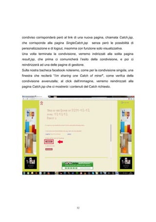 32
condiviso corrisponderà però al link di una nuova pagina, chiamata Catch.jsp,
che corrisponde alla pagina SingleCatch.jsp senza però le possibilità di
personalizzazione e di logout, insomma con funzione solo visualizzativa.
Una volta terminata la condivisione, verremo indirizzati alla solita pagina
result.jsp, che prima ci comunicherà l’esito della condivisione, e poi ci
reindirizzerà ad una delle pagine di gestione.
Sulla nostra bacheca facebook noteremo, come per la condivisione singola, una
finestra che reciterà "I'm sharing one Catch of mine!", come verifca della
condivisione avvenutalla; al click dell’immagine, verremo reindirizzati alla
pagina Catch.jsp che ci mostrerà i contenuti del Catch richiesto.
32
condiviso corrisponderà però al link di una nuova pagina, chiamata Catch.jsp,
che corrisponde alla pagina SingleCatch.jsp senza però le possibilità di
personalizzazione e di logout, insomma con funzione solo visualizzativa.
Una volta terminata la condivisione, verremo indirizzati alla solita pagina
result.jsp, che prima ci comunicherà l’esito della condivisione, e poi ci
reindirizzerà ad una delle pagine di gestione.
Sulla nostra bacheca facebook noteremo, come per la condivisione singola, una
finestra che reciterà "I'm sharing one Catch of mine!", come verifca della
condivisione avvenutalla; al click dell’immagine, verremo reindirizzati alla
pagina Catch.jsp che ci mostrerà i contenuti del Catch richiesto.
32
condiviso corrisponderà però al link di una nuova pagina, chiamata Catch.jsp,
che corrisponde alla pagina SingleCatch.jsp senza però le possibilità di
personalizzazione e di logout, insomma con funzione solo visualizzativa.
Una volta terminata la condivisione, verremo indirizzati alla solita pagina
result.jsp, che prima ci comunicherà l’esito della condivisione, e poi ci
reindirizzerà ad una delle pagine di gestione.
Sulla nostra bacheca facebook noteremo, come per la condivisione singola, una
finestra che reciterà "I'm sharing one Catch of mine!", come verifca della
condivisione avvenutalla; al click dell’immagine, verremo reindirizzati alla
pagina Catch.jsp che ci mostrerà i contenuti del Catch richiesto.
 