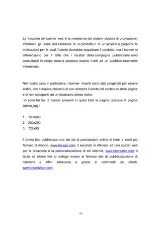 34
La funzione dei banner web è la medesima dei sistemi classici di promozione:
informare gli utenti dell'esistenza di un prodotto o di un servizio e proporre le
motivazioni per le quali l'utente dovrebbe acquistare il prodotto, ma i banner si
differenziano per il fatto che i risultati della campagna pubblicitaria sono
consultabili in tempo reale e possono essere rivolti ad un pubblico realmente
interessato.
Nel nostro caso in particolare, i banner inseriti sono stati progettati per essere
statici, con il duplice obiettivo di non distrarre l’utente dal contenuto delle pagine
e di non sottoporlo ad un eccessivo stress visivo.
Vi sono tre tipi di banner presenti in quasi tutte le pagine (esclusa la pagina
Admin.jsp) :
1. 160x600
2. 200x200
3. 728x90
Il primo tipo pubblicizza uno dei siti di prenotazioni online di hotel e simili più
famoso al mondo, www.trivago.com; il secondo si riferisce ad uno spazio web
per la creazione e la personalizzazione di siti internet, www.imcreator.com; il
terzo ed ultimo link ci collega invece al famoso sito di pubblicizzazione di
ristoranti e affini attraverso e grazie ai commenti dei clienti,
www.tripadvisor.com.
 