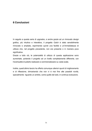 36
6 Conclusioni
In seguito a questa serie di upgrades, e anche grazie ad un rinnovato design
grafico, più intuitivo e interattivo, il progetto Catch è stato sensibilmente
rinnovato e ampliato, esprimendo quindi una facilità e un’immediatezza di
utilizzo che, nel progetto precedente, non era presente o in maniera poco
significativa.
Grazie a tutto ciò, le potenzialità di utilizzo di questa applicazione sono
aumentate, portando il progetto ad un livello completamente differente, con
l’eventualità di poterlo realizzare e commercializzare su vasta scala.
Inoltre, quest’ultimo lavoro ha offerto comunque ulteriori spunti di miglioramento
e di riflessione, dimostrando che non vi è mai fine alle possibili novità,
specialmente riguardo un ambito, come quello del web, in continua evoluzione.
 