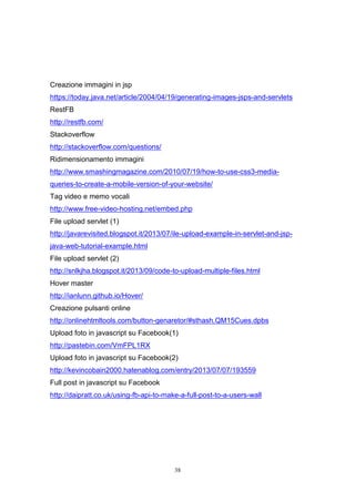 38
Creazione immagini in jsp
https://today.java.net/article/2004/04/19/generating-images-jsps-and-servlets
RestFB
http://restfb.com/
Stackoverflow
http://stackoverflow.com/questions/
Ridimensionamento immagini
http://www.smashingmagazine.com/2010/07/19/how-to-use-css3-media-
queries-to-create-a-mobile-version-of-your-website/
Tag video e memo vocali
http://www.free-video-hosting.net/embed.php
File upload servlet (1)
http://javarevisited.blogspot.it/2013/07/ile-upload-example-in-servlet-and-jsp-
java-web-tutorial-example.html
File upload servlet (2)
http://snlkjha.blogspot.it/2013/09/code-to-upload-multiple-files.html
Hover master
http://ianlunn.github.io/Hover/
Creazione pulsanti online
http://onlinehtmltools.com/button-genaretor/#sthash.QM15Cues.dpbs
Upload foto in javascript su Facebook(1)
http://pastebin.com/VmFPL1RX
Upload foto in javascript su Facebook(2)
http://kevincobain2000.hatenablog.com/entry/2013/07/07/193559
Full post in javascript su Facebook
http://daipratt.co.uk/using-fb-api-to-make-a-full-post-to-a-users-wall
 