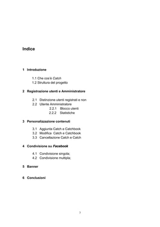 3
Indice
1 Introduzione
1.1 Che cos’è Catch
1.2 Struttura del progetto
2 Registrazione utenti e Amministratore
2.1 Distinzione utenti registrati e non
2.2 Utente Amministratore
2.2.1 Blocco utenti
2.2.2 Statistiche
3 Personalizzazione contenuti
3.1 Aggiunta Catch e Catchbook
3.2 Modifica Catch e Catchbook
3.3 Cancellazione Catch e Catch
4 Condivisione su Facebook
4.1 Condivisione singola;
4.2 Condivisione multipla;
5 Banner
6 Conclusioni
 