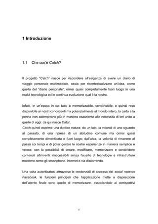 5
1 Introduzione
1.1 Che cos’è Catch?
Il progetto “Catch” nasce per rispondere all’esigenza di avere un diario di
viaggio personale multimediale, ossia per ricontestualizzare un’idea, come
quella del “diario personale”, ormai quasi completamente fuori luogo in una
realtà tecnologica ed in continua evoluzione qual è la nostra.
Infatti, in un’epoca in cui tutto è memorizzabile, condivisibile, e quindi reso
disponibile ai nostri conoscenti ma potenzialmente al mondo intero, la carta e la
penna non adempivano più in maniera esauriente alle necessità di ieri unite a
quelle di oggi: da qui nasce Catch.
Catch quindi esprime una duplice natura: da un lato, la volontà di uno sguardo
al passato, di una ripresa di un abitudine comune ma ormai quasi
completamente dimenticata e fuori luogo; dall’altra, la volontà di rimanere al
passo coi tempi e di poter gestire le nostre esperienze in maniera semplice e
veloce, con la possibilità di creare, modificare, memorizzare e condividere
contenuti altrimenti inaccessibili senza l’ausilio di tecnologie e infrastrutture
moderne come gli smartphone, internet e via discorrendo.
Una volta autenticatosi attraverso le credenziali di accesso del social network
Facebook, le funzioni principali che l’applicazione mette a disposizione
dell’utente finale sono quelle di memorizzare, associandolo ai corrispettivi
 