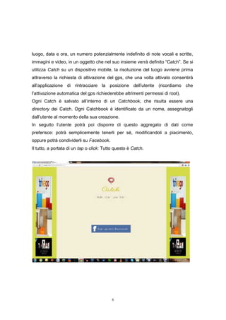 6
luogo, data e ora, un numero potenzialmente indefinito di note vocali e scritte,
immagini e video, in un oggetto che nel suo insieme verrà definito “Catch”. Se si
utilizza Catch su un dispositivo mobile, la risoluzione del luogo avviene prima
attraverso la richiesta di attivazione del gps, che una volta attivato consentirà
all’applicazione di rintracciare la posizione dell’utente (ricordiamo che
l’attivazione automatica del gps richiederebbe altrimenti permessi di root).
Ogni Catch è salvato all’interno di un Catchbook, che risulta essere una
directory dei Catch. Ogni Catchbook è identificato da un nome, assegnatogli
dall’utente al momento della sua creazione.
In seguito l’utente potrà poi disporre di questo aggregato di dati come
preferisce: potrà semplicemente tenerli per sé, modificandoli a piacimento,
oppure potrà condividerli su Facebook.
Il tutto, a portata di un tap o click: Tutto questo è Catch.
 