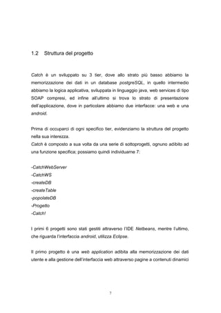 7
1.2 Struttura del progetto
Catch è un sviluppato su 3 tier, dove allo strato più basso abbiamo la
memorizzazione dei dati in un database postgreSQL, in quello intermedio
abbiamo la logica applicativa, sviluppata in linguaggio java, web services di tipo
SOAP compresi, ed infine all’ultimo si trova lo strato di presentazione
dell’applicazione, dove in particolare abbiamo due interfacce: una web e una
android.
Prima di occuparci di ogni specifico tier, evidenziamo la struttura del progetto
nella sua interezza.
Catch è composto a sua volta da una serie di sottoprogetti, ognuno adibito ad
una funzione specifica; possiamo quindi individuarne 7:
-CatchWebServer
-CatchWS
-createDB
-createTable
-popolateDB
-Progetto
-Catch!
I primi 6 progetti sono stati gestiti attraverso l’IDE Netbeans, mentre l’ultimo,
che riguarda l’interfaccia android, utilizza Eclipse.
Il primo progetto è una web application adibita alla memorizzazione dei dati
utente e alla gestione dell’interfaccia web attraverso pagine a contenuti dinamici
 