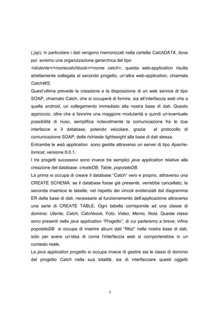 8
(.jsp); in particolare i dati vengono memorizzati nella cartella CatchDATA, dove
poi avremo una organizzazione gerarchica del tipo
<idutente>/<nomecatchbook>/<nome catch>; questa web-application risulta
strettamente collegata al secondo progetto, un’altra web-application, chiamata
CatchWS.
Quest’ultima prevede la creazione e la disposizione di un web service di tipo
SOAP, chiamato Catch, che si occuperà di fornire, sia all’interfaccia web che a
quella android, un collegamento immediato alla nostra base di dati. Questo
approccio, oltre che a favorire una maggiore modularità e quindi un’eventuale
possibilità di riuso, semplifica notevolmente la comunicazione fra le due
interfacce e il database, potendo veicolare, grazie al protocollo di
comunicazione SOAP, delle richieste lightweight alla base di dati stessa.
Entrambe le web application sono gestite attraverso un server di tipo Apache-
tomcat, versione 8.0.1.
I tre progetti successivi sono invece tre semplici java application relative alla
creazione del database: createDB, Table, popolateDB.
La prima si occupa di creare il database “Catch” vero e proprio, attraverso una
CREATE SCHEMA: se il database fosse già presente, verrebbe cancellato; la
seconda inserisce le tabelle, nel rispetto dei vincoli evidenziati dal diagramma
ER della base di dati, necessarie al funzionamento dell’applicazione attraverso
una serie di CREATE TABLE. Ogni tabella corrisponde ad una classe di
dominio: Utente, Catch, Catchbook, Foto, Video, Memo, Nota. Queste classi
sono presenti nella java application “Progetto”, di cui parleremo a breve; infine
popolateDB si occupa di inserire alcuni dati “fittizi” nella nostra base di dati,
solo per avere un’idea di come l’interfaccia web si comporterebbe in un
contesto reale.
La java application progetto si occupa invece di gestire sia le classi di dominio
del progetto Catch nella sua totalità, sia di interfacciare questi oggetti
 
