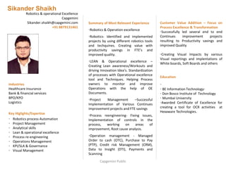 Sikander Shaikh
Robotics & operational Excellence
Capgemini
Sikander.shaikh@capgemini.com
+91 8879131461
Summary of Most Relevant Experience
•Robotics & Operation excellence
•Robotics- Identified and implemented
projects by using different robotics tools
and techquines. Creating value with
productivity savings in FTE’s and
improved quality.
•LEAN & Operational excellence –
Creating Lean awareness/Workouts and
driving Innovation Idea’s. Standardization
of processes with Operational excellence
tool and Techniques. Helping Process
owners to monitor and improve
Operations with the help of OE
Documents.
•Project Management –Successful
Implementation of Various Continues
improvement projects and FTE savings
•Process reengineering- Fixing issues,
Implementation of controls in the
process, working on areas of
improvement, Root cause analysis.
•Operation management - Managed
Order to cash (OTC), Purchase to Pay
(PTP), Credit risk Management (CRM),
Data to Insight (DTI), Payments and
Scanning
Customer Value Addition – Focus on
Process Excellence & Transformation
•Successfully led several end to end
Continues improvement projects
resulting to Productivity savings and
improved Quality
•Creating Visual Impacts by various
Visual reportings and implentations of
White boards, Soft Boards and others
Education
•
• BE Information Technology-
• Don Bosco Institute of Technology
• Mumbai University
•Awarded Certificate of Excellence for
creating a tool for OCR activities at
Hexaware Technologies.
Industries
Healthcare Insurance
Bank & financial services
BPO/KPO
Logistics
Key Higlights/Expertise
• Robotics process Automation
• Project Management
• Analytical skills
• Lean & operational excellence
• Process re-engineering
• Operations Management
• KPI/SLA & Governance
• Visual Management
Capgemini Public
 