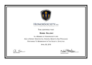 THIS CERTIFIES THAT
DEANNA HALLIDAY
IS A MEMBER OF HONORSOCIETY.ORG
AND IS HEREBY GRANTED ALL HONORS, BENEFITS AND PRIVILEGES
PERTAINING TO MEMBERSHIP IN THE SOCIETY, EFFECTIVE
APRIL 06, 2016
Board Member
Executive Director
 