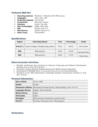 Technical Skill Set:
• Operating systems: Windows 7, Windows XP, UNIX, Linux.
• Languages: Java, J2ee, JSP.
• Scripting Language: Java Script.
• Frameworks: Hibernate, Struts.
• Database: Oracle 11g, SQL.
• Web Technologies: HTML, CSS, Ajax.
• IDE: Eclipse Juno 4.2
• Web Servers: Apache Tomcat 7.0
• Other Tools: TortoiseSVN.
Qualifications:
Degree University/Board Year Percentage Grade
B.E.(I.T.) Satara College of Engineering, Satara 2012 65.93 First Class
HSC Maharashtra 2007 54.00
Second Class
SSC Maharashtra 2005 74.53
First Class
Extra-Curricular Activities:
1. PG-DAC certification from Institute for Advance Computing and Software Development
(IACSD), Pune in Year 2012 & 2013.
2. Presented a project ‘Remote Display Solutions for Mobile Cloud Computing’.
3. Participated in SPARKK-2K10, a university level event in the final destination.
4. Volunteer in the ITSA (Information Technology Students Association) activities in Year
2011 & 2012.
Personal Information:
Declaration:
Date of Birth 23 Oct 1989
Gender Female
Permanent Address Shivshakti Housing Society, Sahyog Nagar, Pune 412114.
Languages Known English, Hindi, Marathi
Marital Status Single
Nationality Indian
Strengths Self-motivated, Dedication towards work.
Interest Drawing, Listening music, Playing game.
 