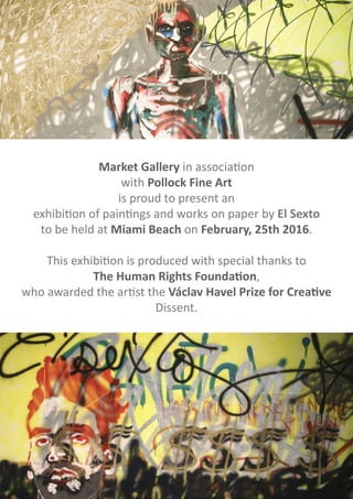 Market Gallery in association
with Pollock Fine Art
is proud to present an
exhibition of paintings and works on paper by El Sexto
to be held at Miami Beach on February, 25th 2016.
This exhibition is produced with special thanks to
The Human Rights Foundation,
who awarded the artist the Václav Havel Prize for Creative
Dissent.
 