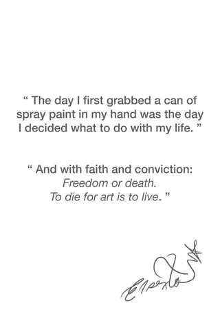 “ The day I first grabbed a can of
spray paint in my hand was the day
I decided what to do with my life. ”
“ And with faith and conviction:
Freedom or death.
To die for art is to live. ”
 