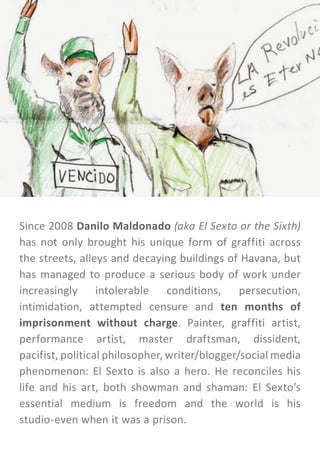 Since 2008 Danilo Maldonado (aka El Sexto or the Sixth)
has not only brought his unique form of graffiti across
the streets, alleys and decaying buildings of Havana, but
has managed to produce a serious body of work under
increasingly intolerable conditions, persecution,
intimidation, attempted censure and ten months of
imprisonment without charge. Painter, graffiti artist,
performance artist, master draftsman, dissident,
pacifist, political philosopher, writer/blogger/social media
phenomenon: El Sexto is also a hero. He reconciles his
life and his art, both showman and shaman: El Sexto’s
essential medium is freedom and the world is his
studio-even when it was a prison.
 