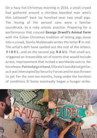 On a hazy hot Christmas morning in 2014, a small crowd
had gathered around a shirtless bearded man who’s
thin tattooed* back lay hunched over two small pigs.
The hissing of the aerosol cans were a familiar
soundtrack, to a risky artistic practice. Preparing for a
performance that crossed George Orwell’s Animal Farm
with the Cuban Christmas tradition of letting pigs loose
into a crowd, Danilo Maldonado writes the letter F in red.
The artist’s deft hand spelled out the rest of the letters:
F I D E L , and on the second pig, R A U L. That small act,
triggered an irreversible set of events that would include
arrest, imprisonment that incited a worldwide outcry for
hisrelease.Paintedpigsinhand,ElSexto’staxididnotgetfar,
as it was intercepted by Security Forces and he was thrown
iin jail. For the next ten months, living under the harshest
of conditions El Sexto eventually began a hunger strike.
 